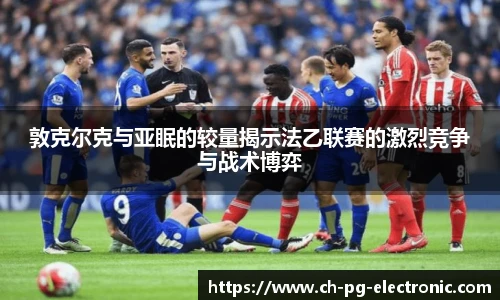 敦克尔克与亚眠的较量揭示法乙联赛的激烈竞争与战术博弈